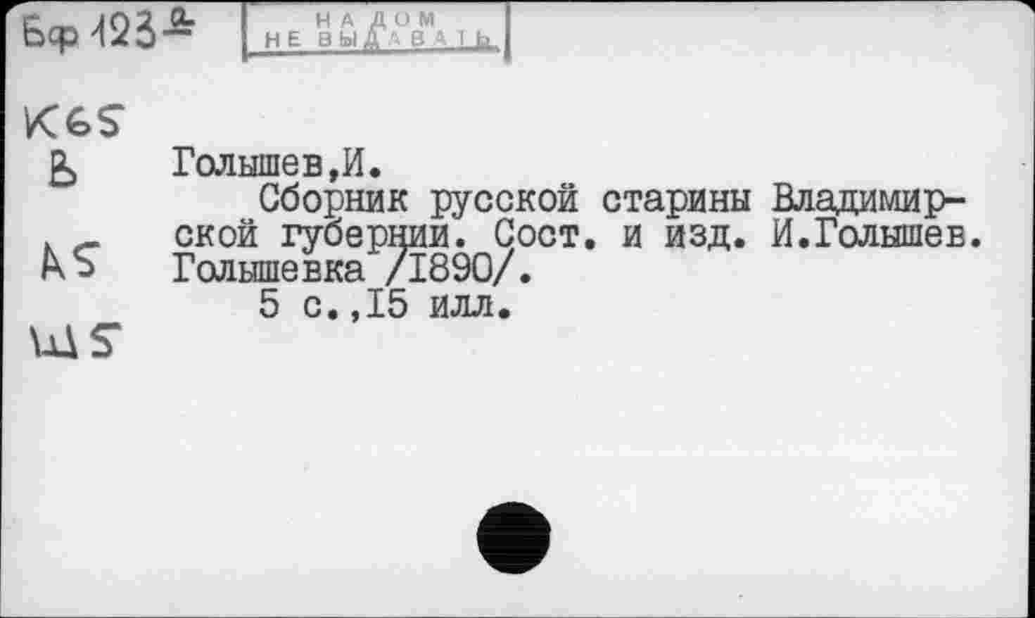 ﻿Б=р d25*
НАЛОМ НЕ В Ь1 ДА В А 1 h
K6S ь
bS
Голышев,И.
Сборник русской старины Владимирской губернии. Сост. и изд. И.Голышев. Голышевка /1890/.
5 с.,15 илл.